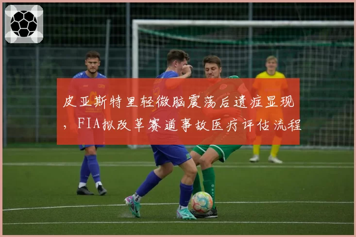 皮亚斯特里轻微脑震荡后遗症显现，FIA拟改革赛道事故医疗评估流程