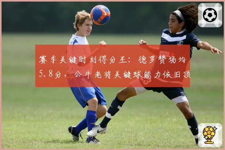 赛季关键时刻得分王:德罗赞场均5.8分,公牛老将关键球能力依旧顶级
