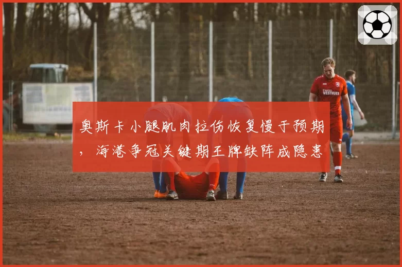 奥斯卡小腿肌肉拉伤恢复慢于预期，海港争冠关键期王牌缺阵成隐患