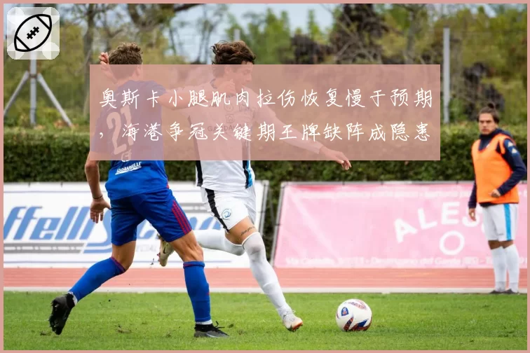 奥斯卡小腿肌肉拉伤恢复慢于预期,海港争冠关键期王牌缺阵成隐患