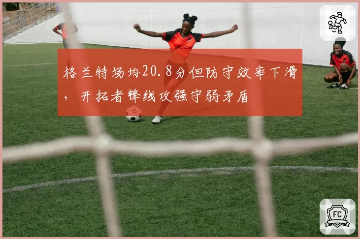 格兰特场均20.8分但防守效率下滑，开拓者锋线攻强守弱矛盾