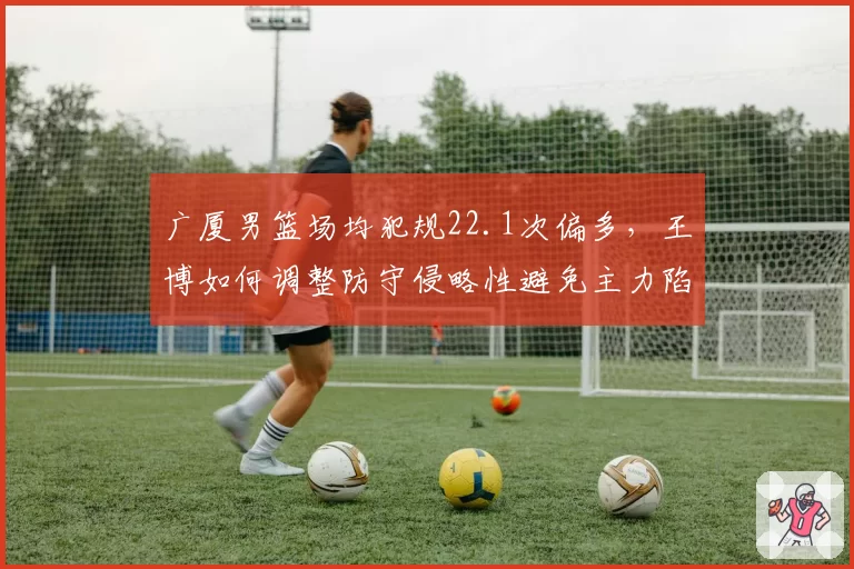 广厦男篮场均犯规22.1次偏多,王博如何调整防守侵略性避免主力陷入麻烦?