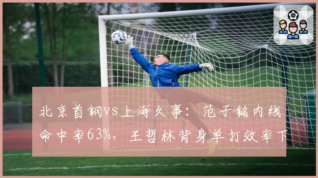 北京首钢vs上海久事:范子铭内线命中率63%,王哲林背身单打效率下滑