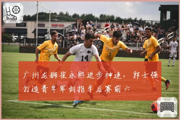 广州龙狮崔永熙进步神速，郭士强打造青年军剑指季后赛前六