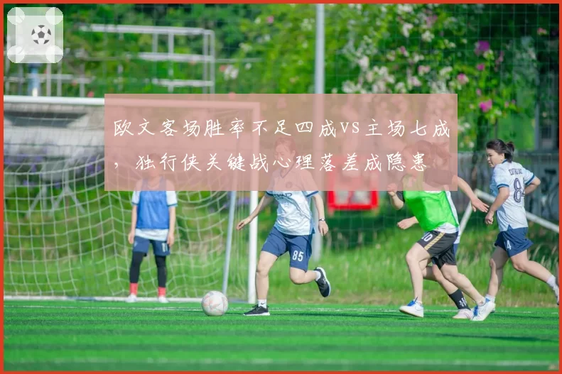 欧文客场胜率不足四成vs主场七成，独行侠关键战心理落差成隐患