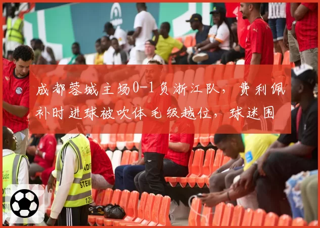 成都蓉城主场0-1负浙江队，费利佩补时进球被吹体毛级越位，球迷围堵裁判通道高喊“黑哨”