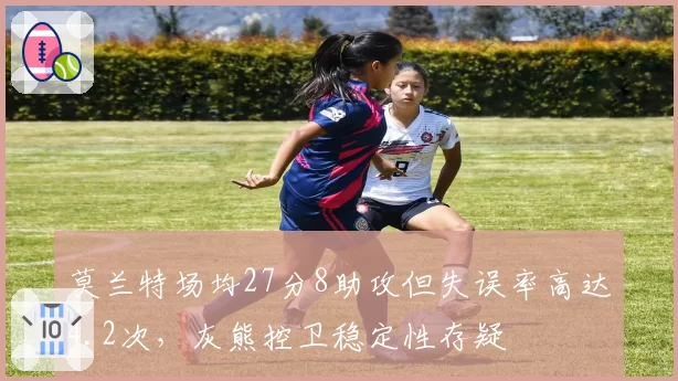 莫兰特场均27分8助攻但失误率高达4.2次，灰熊控卫稳定性存疑