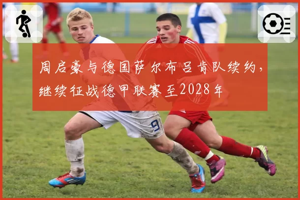 周启豪与德国萨尔布吕肯队续约，继续征战德甲联赛至2028年