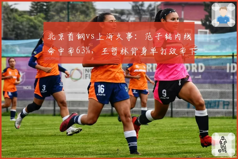 北京首钢vs上海久事:范子铭内线命中率63%,王哲林背身单打效率下滑