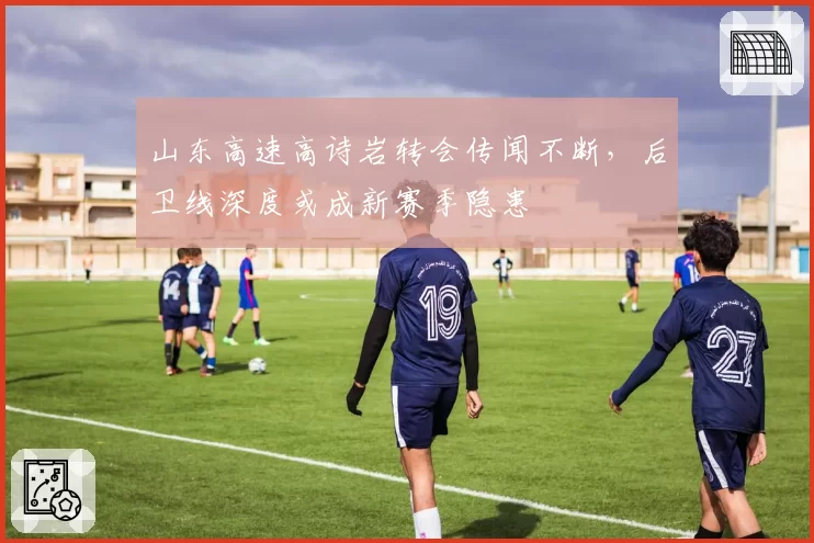 山东高速高诗岩转会传闻不断,后卫线深度或成新赛季隐患