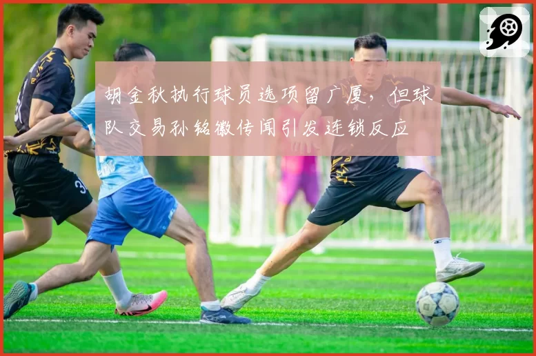 胡金秋执行球员选项留广厦，但球队交易孙铭徽传闻引发连锁反应