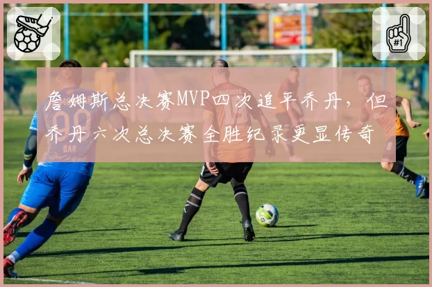 詹姆斯总决赛MVP四次追平乔丹,但乔丹六次总决赛全胜纪录更显传奇