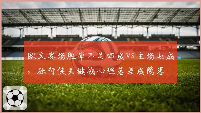 欧文客场胜率不足四成vs主场七成，独行侠关键战心理落差成隐患