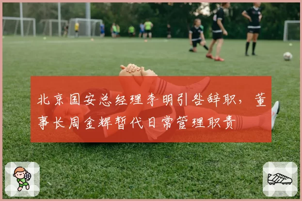 北京国安总经理李明引咎辞职，董事长周金辉暂代日常管理职责