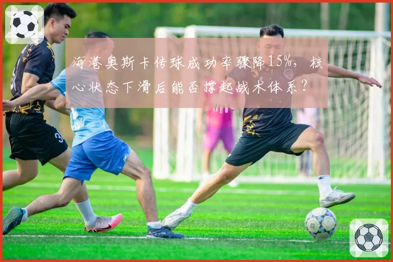 海港奥斯卡传球成功率骤降15%,核心状态下滑后能否撑起战术体系?