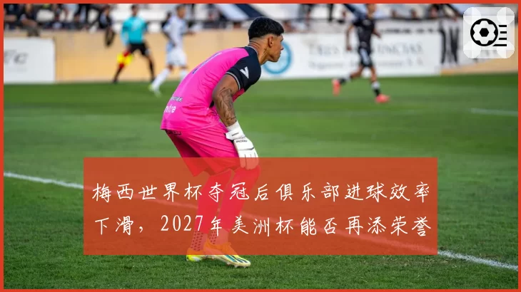 梅西世界杯夺冠后俱乐部进球效率下滑,2027年美洲杯能否再添荣誉?