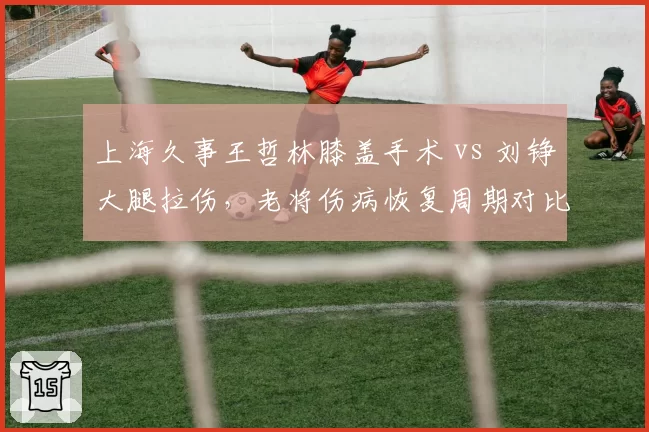 上海久事王哲林膝盖手术 vs 刘铮大腿拉伤，老将伤病恢复周期对比