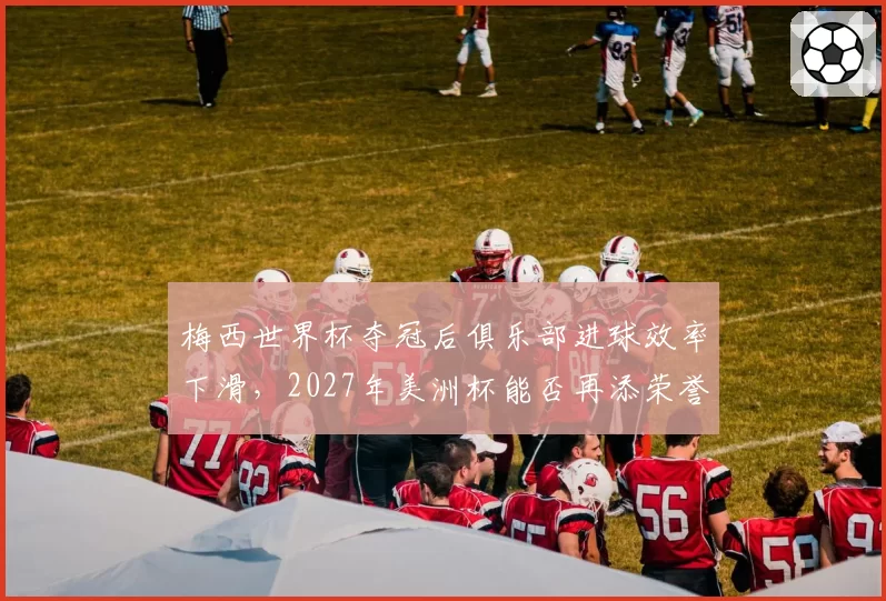 梅西世界杯夺冠后俱乐部进球效率下滑，2027年美洲杯能否再添荣誉？