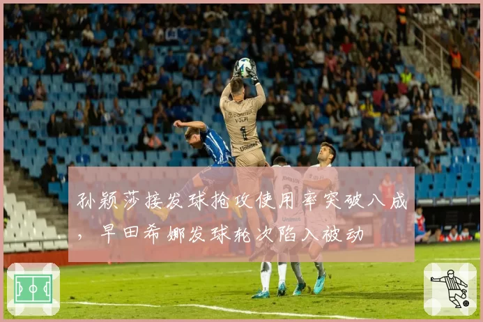 孙颖莎接发球抢攻使用率突破八成,早田希娜发球轮次陷入被动