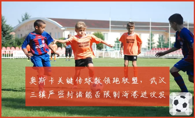 奥斯卡关键传球数领跑联盟，武汉三镇严密封堵能否限制海港进攻发动机？