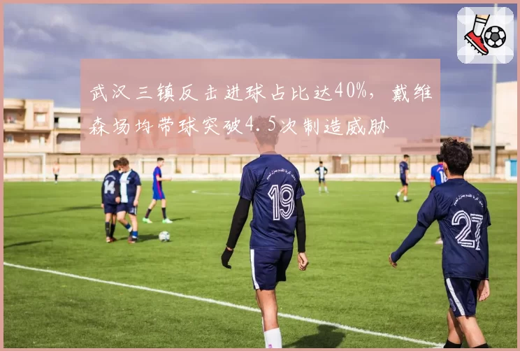 武汉三镇反击进球占比达40%,戴维森场均带球突破4.5次制造威胁