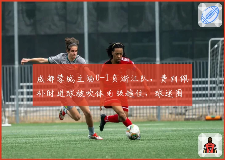 成都蓉城主场0-1负浙江队,费利佩补时进球被吹体毛级越位,球迷围堵裁判通道高喊“黑哨”