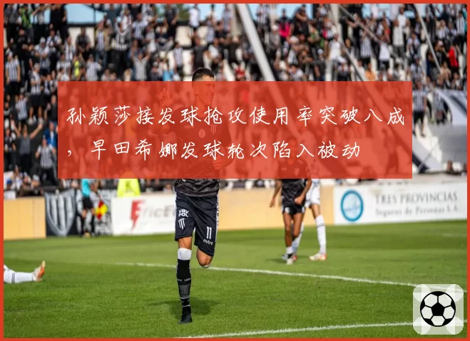 孙颖莎接发球抢攻使用率突破八成,早田希娜发球轮次陷入被动