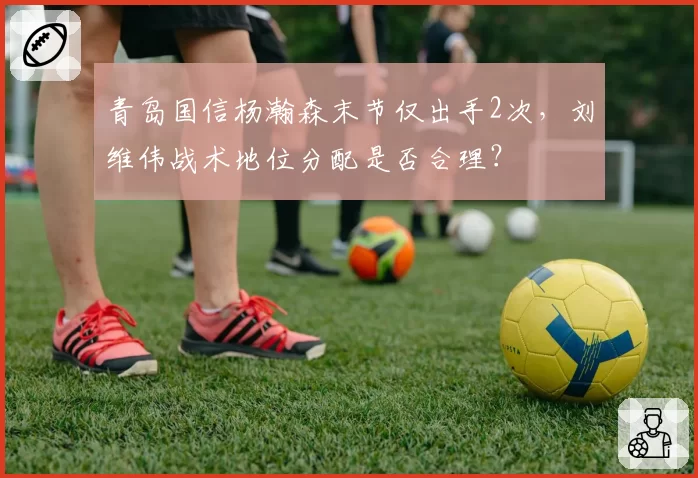 青岛国信杨瀚森末节仅出手2次,刘维伟战术地位分配是否合理?