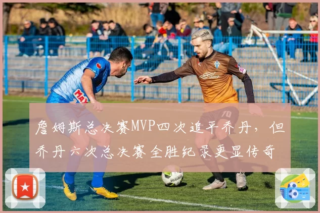 詹姆斯总决赛MVP四次追平乔丹，但乔丹六次总决赛全胜纪录更显传奇