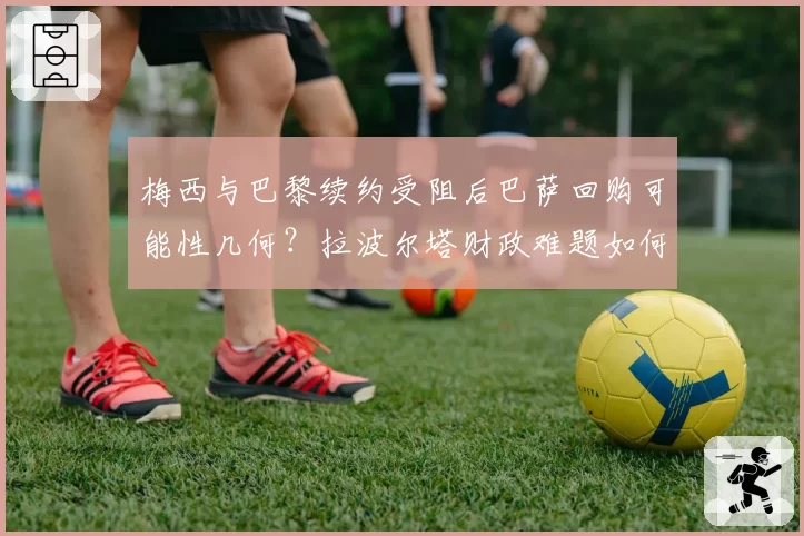 梅西与巴黎续约受阻后巴萨回购可能性几何？拉波尔塔财政难题如何破解？