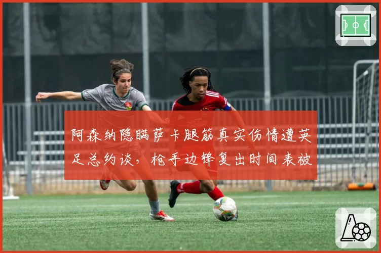 阿森纳隐瞒萨卡腿筋真实伤情遭英足总约谈，枪手边锋复出时间表被指拿球员冒险