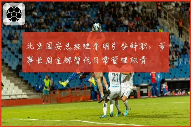 北京国安总经理李明引咎辞职,董事长周金辉暂代日常管理职责