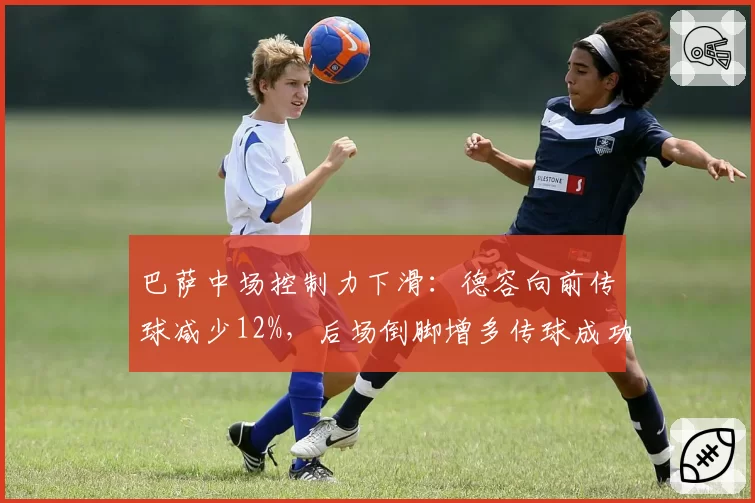 巴萨中场控制力下滑:德容向前传球减少12%,后场倒脚增多传球成功率虚高