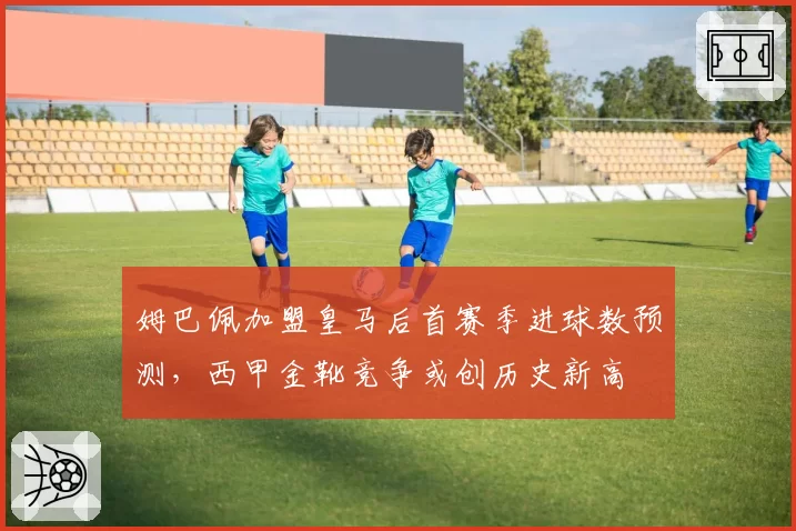 姆巴佩加盟皇马后首赛季进球数预测,西甲金靴竞争或创历史新高