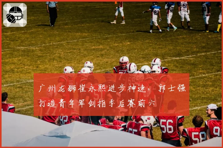 广州龙狮崔永熙进步神速,郭士强打造青年军剑指季后赛前六