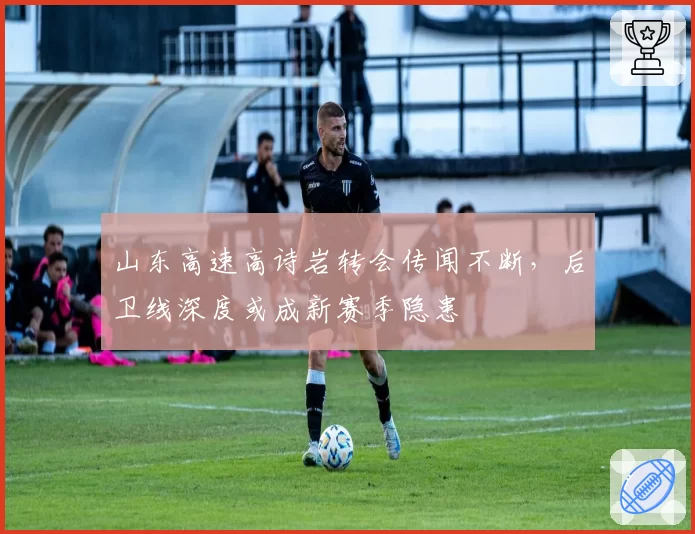 山东高速高诗岩转会传闻不断,后卫线深度或成新赛季隐患