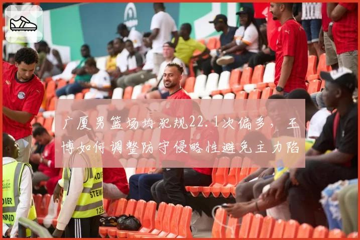 广厦男篮场均犯规22.1次偏多，王博如何调整防守侵略性避免主力陷入麻烦？