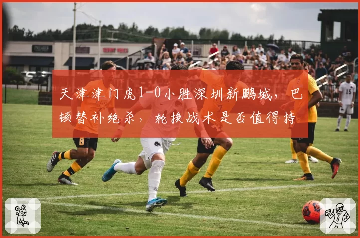 天津津门虎1-0小胜深圳新鹏城，巴顿替补绝杀，轮换战术是否值得持续使用？