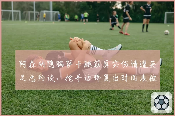 阿森纳隐瞒萨卡腿筋真实伤情遭英足总约谈,枪手边锋复出时间表被指拿球员冒险