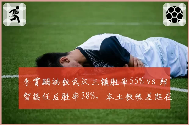 李霄鹏执教武汉三镇胜率55% vs 郑智接任后胜率38%，本土教练差距在哪？