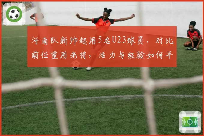河南队新帅起用5名U23球员，对比前任重用老将，活力与经验如何平衡？